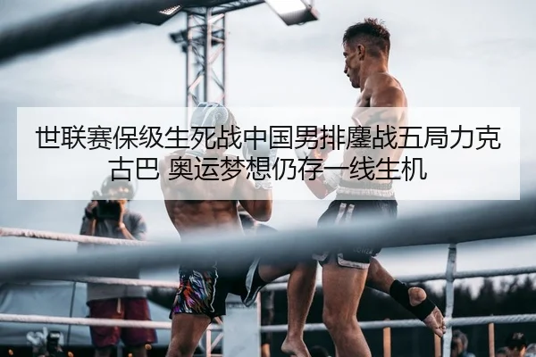 世联赛保级生死战中国男排鏖战五局力克古巴 奥运梦想仍存一线生机